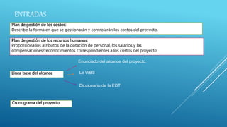 ENTRADAS
Plan de gestión de los costos:
Describe la forma en que se gestionarán y controlarán los costos del proyecto.
Plan de gestión de los recursos humanos:
Proporciona los atributos de la dotación de personal, los salarios y las
compensaciones/reconocimientos correspondientes a los costos del proyecto.
Línea base del alcance
Enunciado del alcance del proyecto.
La WBS
Diccionario de la EDT
Cronograma del proyecto
 