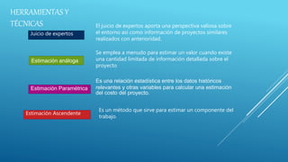 Estimación análoga
Juicio de expertos
El juicio de expertos aporta una perspectiva valiosa sobre
el entorno así como información de proyectos similares
realizados con anterioridad.
Se emplea a menudo para estimar un valor cuando existe
una cantidad limitada de información detallada sobre el
proyecto
Estimación Paramétrica
Es una relación estadística entre los datos históricos
relevantes y otras variables para calcular una estimación
del costo del proyecto.
Estimación Ascendente
Es un método que sirve para estimar un componente del
trabajo.
HERRAMIENTAS Y
TÉCNICAS
 