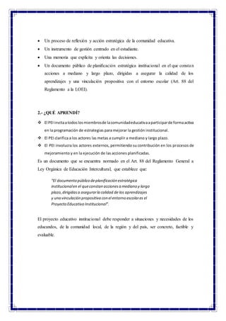  Un proceso de reflexión y acción estratégica de la comunidad educativa.
 Un instrumento de gestión centrado en el estudiante.
 Una memoria que explicita y orienta las decisiones.
 Un documento público de planificación estratégica institucional en el que constan
acciones a mediano y largo plazo, dirigidas a asegurar la calidad de los
aprendizajes y una vinculación propositiva con el entorno escolar (Art. 88 del
Reglamento a la LOEI).
2.- ¿QUÉ APRENDÍ?
 El PEI invitaatodoslosmiembrosde lacomunidadeducativaaparticiparde formaactiva
en la programación de estrategias para mejorar la gestión institucional.
 El PEI clarifica a los actores las metas a cumplir a mediano y largo plazo.
 El PEI involucra los actores externos, permitiendo su contribución en los procesos de
mejoramiento y en la ejecución de las acciones planificadas.
Es un documento que se encuentra normado en el Art. 88 del Reglamento General a
Ley Orgánica de Educación Intercultural, que establece que:
“El documento público deplanificación estratégica
institucionalen el queconstan accionesa mediano y largo
plazo,dirigidasa asegurarla calidad de los aprendizajes
y una vinculación propositiva con el entorno escolares el
Proyecto Educativo Institucional”.
El proyecto educativo institucional debe responder a situaciones y necesidades de los
educandos, de la comunidad local, de la región y del país, ser concreto, factible y
evaluable.
 