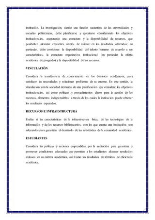 institución. La investigación, siendo una función sustantiva de las universidades y
escuelas politécnicas, debe planificarse y ejecutarse considerando los objetivos
institucionales, asegurando una estructura y la disponibilidad de recursos, que
posibiliten alcanzar crecientes niveles de calidad en los resultados obtenidos; en
particular, debe considerar: la disponibilidad del talento humano de acuerdo a sus
características, la estructura organizativa institucional (en particular la oferta
académica de posgrado) y la disponibilidad de los recursos.
VINCULACIÓN
Considera la transferencia de conocimiento en los dominios académicos, para
satisfacer las necesidades y solucionar problemas de su entorno. En este sentido, la
vinculación con la sociedad demanda de una planificación que considere los objetivos
institucionales, así como políticas y procedimientos claros para la gestión de los
recursos, elementos indispensables, a través de los cuales la institución puede obtener
los resultados esperados.
RECURSOS E INFRAESTRUCTURA
Evalúa si las características de la infraestructura física, de las tecnologías de la
información y de los recursos bibliotecarios, con los que cuenta una institución, son
adecuados para garantizar el desarrollo de las actividades de la comunidad académica.
ESTUDIANTES
Considera las políticas y acciones emprendidas por la institución para garantizar y
promover condiciones adecuadas que permitan a los estudiantes alcanzar resultados
exitosos en su carrera académica, así Como los resultados en términos de eficiencia
académica.
 