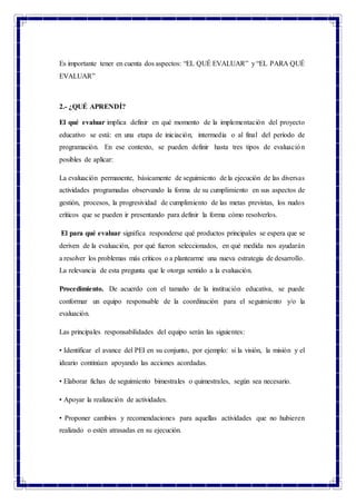 Es importante tener en cuenta dos aspectos: “EL QUÉ EVALUAR” y “EL PARA QUÉ
EVALUAR”
2.- ¿QUÉ APRENDÍ?
El qué evaluar implica definir en qué momento de la implementación del proyecto
educativo se está: en una etapa de iniciación, intermedia o al final del período de
programación. En ese contexto, se pueden definir hasta tres tipos de evaluación
posibles de aplicar:
La evaluación permanente, básicamente de seguimiento de la ejecución de las diversas
actividades programadas observando la forma de su cumplimiento en sus aspectos de
gestión, procesos, la progresividad de cumplimiento de las metas previstas, los nudos
críticos que se pueden ir presentando para definir la forma cómo resolverlos.
El para qué evaluar significa responderse qué productos principales se espera que se
deriven de la evaluación, por qué fueron seleccionados, en qué medida nos ayudarán
a resolver los problemas más críticos o a plantearme una nueva estrategia de desarrollo.
La relevancia de esta pregunta que le otorga sentido a la evaluación.
Procedimiento. De acuerdo con el tamaño de la institución educativa, se puede
conformar un equipo responsable de la coordinación para el seguimiento y/o la
evaluación.
Las principales responsabilidades del equipo serán las siguientes:
• Identificar el avance del PEI en su conjunto, por ejemplo: si la visión, la misión y el
ideario continúan apoyando las acciones acordadas.
• Elaborar fichas de seguimiento bimestrales o quimestrales, según sea necesario.
• Apoyar la realización de actividades.
• Proponer cambios y recomendaciones para aquellas actividades que no hubieren
realizado o estén atrasadas en su ejecución.
 