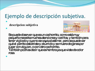 Ejemplo de descripción subjetiva.   descripcion subjetiva  Se puede observar que es un cachorrito, como está muy pequeño necesita muchas atenciones y cariños, y también para tener vigilado y que no se vaya a lastimar, pero se puede ver qué el perrito esta triste y aburrido y se muere de ganas por jugar con alguien, o con otro cachorrito. También podrías decir que es hembra ya que viste de color rosa. 