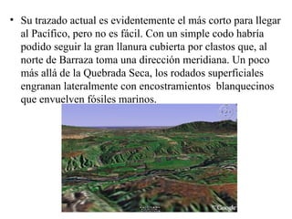 Su trazado actual es evidentemente el más corto para llegar al Pacífico, pero no es fácil. Con un simple codo habría podido seguir la gran llanura cubierta por clastos que, al norte de Barraza toma una dirección meridiana. Un poco más allá de la Quebrada Seca, los rodados superficiales engranan lateralmente con encostramientos  blanquecinos que envuelven fósiles marinos. 