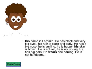 His  name is Lorenzo. He has black and very big eyes, his hair is black and curly. He has  a  big nose, he is smiling, he is happy.  his  skin is brown. He is not old, he is not young. He has big ears. He  wears  one ea r ring. He is not handsome.  Maria Durán 
