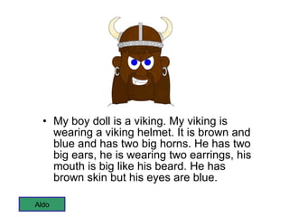 My boy doll is a viking. My viking is wearing a viking helmet. It is brown and blue and has two big horns. He has two big ears, he is wearing two earrings, his mouth is big like his beard. He has brown skin but his eyes are blue.  Aldo 