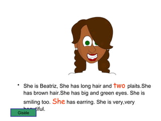 She is Beatriz, She has long hair and  two  plaits.She has brown hair.She has big and green eyes. She is smiling too.  She  has earring. She is very,very beautiful. Gisèle 