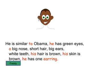 He is similar  to  Obama,  he  has green eyes,  a  big nose, short hair, big ears,  white teeth,  his  hair is brown,  his  skin is brown,  he  has one  earring. has not beard and bulging eyes Freddy 