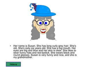 Her name is Susan. She has long curly grey hair. She's old. She's sixty six years old. She has a big mouth. Her eyes are big and blue and her skin is clear. She likes to wear funny hats and red lipstick. She wears black and round glasses. Susan is very funny and nice, and she is my grandmother.  Helena 
