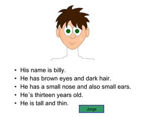 His name is billy. He has brown eyes and dark hair. He has a small nose and also small ears. He´s thirteen years old. He is tall and thin. Jorge 