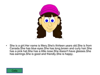 She is a girl.Her name is Mery.She's thirteen years old.She is from Canada.She has blue eyes.She has long,brown and curly hair.She has a pink hat.She has a little nose.She doesn't have glasses.She has earrings.She is good and friendly.She is happy. Celia 