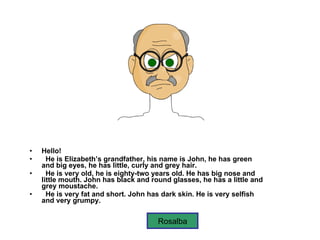Hello! He is Elizabeth’s   grandfather, his name is John, he has green and big eyes, he has little, curly and grey hair. He is very old, he is eighty-two years old. He has big nose and little mouth. John has black and round glasses, he has a little and grey moustache. He is very fat and short. John has dark skin. He is very selfish and very grumpy.   Rosalba 