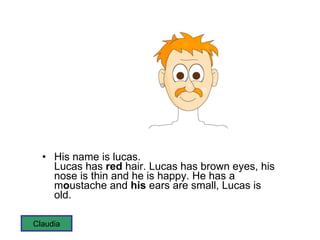 His name is lucas.  Lucas has  red  hair. Lucas has brown eyes, his nose is thin and he is happy. He has a m o ustache and  his  ears are small, Lucas is old. Claudia 
