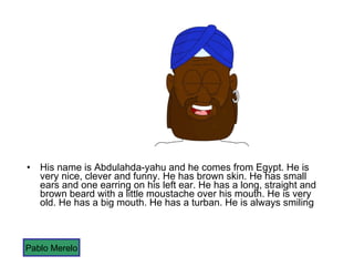 His name is Abdulahda-yahu and he comes from Egypt. He is very nice, clever and funny. He has brown skin. He has small ears and one earring on his left ear. He has a long, straight and brown beard with a little moustache over his mouth. He is very old. He has a big mouth. He has a turban. He is always smiling Pablo Merelo 
