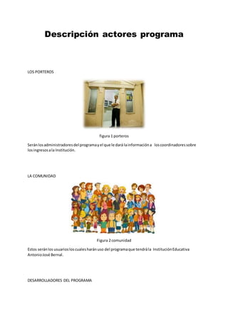 Descripción actores programa
LOS PORTEROS
figura 1 porteros
Seránlosadministradoresdel programayel que le dará lainformacióna loscoordinadoressobre
losingresosala Institución.
LA COMUNIDAD
Figura 2 comunidad
Estos seránlos usuariosloscualesharánuso del programaque tendrála InstituciónEducativa
AntonioJosé Bernal.
DESARROLLADORES DEL PROGRAMA