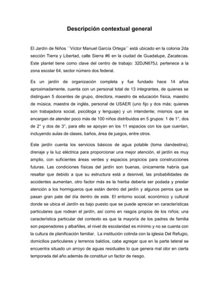 Descripción contextual general
El Jardín de Niños ´´Víctor Manuel García Ortega´´ está ubicado en la colonia 2da
sección Tierra y Libertad, calle Sierra #6 en la ciudad de Guadalupe, Zacatecas.
Este plantel tiene como clave del centro de trabajo: 32DJN675J, pertenece a la
zona escolar 64, sector número dos federal.
Es un jardín de organización completa y fue fundado hace 14 años
aproximadamente, cuenta con un personal total de 13 integrantes, de quienes se
distinguen 5 docentes de grupo, directora, maestro de educación física, maestro
de música, maestra de inglés, personal de USAER (uno fijo y dos más; quienes
son trabajadora social, psicóloga y lenguaje) y un intendente; mismos que se
encargan de atender poco más de 100 niños distribuidos en 5 grupos: 1 de 1°, dos
de 2° y dos de 3°, para ello se apoyan en los 11 espacios con los que cuentan,
incluyendo aulas de clases, baños, área de juegos, entre otros.
Este jardín cuenta los servicios básicos de agua potable (toma clandestina),
drenaje y la luz eléctrica para proporcionar una mejor atención, el jardín es muy
amplio, con suficientes áreas verdes y espacios propicios para construcciones
futuras. Las condiciones físicas del jardín son buenas, únicamente habría que
resaltar que debido a que su estructura está a desnivel, las probabilidades de
accidentes aumentan, otro factor más es la hierba debería ser podada y prestar
atención a los hormigueros que están dentro del jardín y algunos perros que se
pasan gran pate del día dentro de este. El entorno social, económico y cultural
donde se ubica el Jardín es bajo puesto que se puede apreciar en características
particulares que rodean el jardín, así como en rasgos propios de los niños; una
característica particular del contexto es que la mayoría de los padres de familia
son pepenadores y albañiles, el nivel de escolaridad es mínimo y no se cuenta con
la cultura de planificación familiar. La institución colinda con la iglesia Del Refugio,
domicilios particulares y terrenos baldíos, cabe agregar que en la parte lateral se
encuentra situado un arroyo de aguas residuales lo que genera mal olor en cierta
temporada del año además de constituir un factor de riesgo.
 