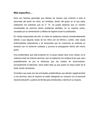 Más específico....
Esos son factores generales que afectan de manera casi unánime a todo el
alumnado del jardín de niños, sin embargo, dentro del grupo en el que estoy
realizando mis prácticas que es 3° “A”, se puede observar que un número
considerable de alumnos tienen problemas dentales, en su mayoría caries,
causadas por su alimentación y hábitos de higiene bucal no prácticados.
En ciertas temporadas del año, el índice de asistencia reduce considerablemente
debido a que algunas casas de los niños son de lámina y cartón, esto causa
enfermedades respiratorias y de temporada que en ocasiones se extiende su
duración por no extremar cuidados y provoca la propagación dentro del mismo
jardín.
Una problemática que está presente en mi grupo desde hace unos meses, es la
violencia entre los mismos alumnos, aún no sabemos con certeza el por qué, pero
probablemente es por la influencia que los medios de comunicación,
principalmente la televisión, tiene sobre ellos ya que pasan la mayor parte de la
tarde viendo caricaturas.
Considero que esas son las principales problemáticas que afectan negativamente
a mis alumnos, pero la mayoría se están trabajando en conjunto con el personal
docente del jardín y padres de familia para erradicarlas o disminuir su impacto.
 