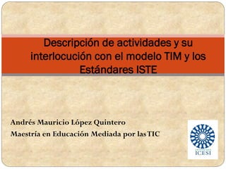 Andrés Mauricio López Quintero
Maestría en Educación Mediada por lasTIC
Descripción de actividades y su
interlocución con el modelo TIM y los
Estándares ISTE
 