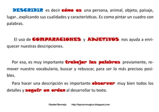 DESCRIBIR es decir cómo es una persona, animal, objeto, paisaje,
lugar…explicando sus cualidades y características. Es como pintar un cuadro con
palabras.
El uso de COMPARACIONES y ADJETIVOS nos ayuda a enriquecer nuestras descripciones.
Por eso, es muy importante trabajar las palabras previamente, remover nuestro vocabulario, buscar y rebuscar, para ser lo más precisos posibles.
Para hacer una descripción es importante observar muy bien todos los
detalles y seguir un orden al desarrollar tu texto.
©Isabel Bermejo

http://lapiceromagico.blogspot.com

 