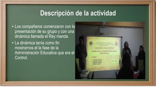 Descripción de la actividad
• Los compañeros comenzaron con la
presentación de su grupo y con una
dinámica llamada el Rey manda.
• La dinámica tenía como fin
mostrarnos el la fase de la
Administración Educativa que era el
Control.
 