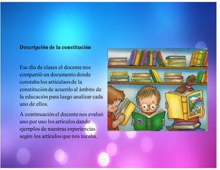 Descripciónde la constitución
Ese día de clases el docentenos
compartió un documento donde
constabalos articulaosde la
constituciónde acuerdo al ámbito de
la educación para luego analizar cada
uno de ellos.
A continuación el docentenos evaluó
uno por uno los artículos dando
ejemplos de nuestras experiencias
según los artículosque nos tocaba.