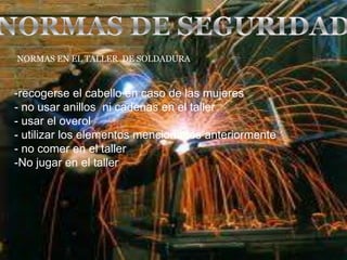 -recogerse el cabello en caso de las mujeres
- no usar anillos ni cadenas en el taller
- usar el overol
- utilizar los elementos mencionados anteriormente
- no comer en el taller
-No jugar en el taller
NORMAS EN EL TALLER DE SOLDADURA
 