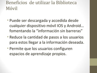 Beneficios de utilizar la Biblioteca
Móvil
• Puede ser descargada y accedida desde
cualquier dispositivo móvil IOS y Android…
fomentando la “información sin barreras”
• Reduce la cantidad de pasos a los usuarios
para estos llegar a la información deseada.
• Permite que los usuarios configuren
espacios de aprendizaje propios.
 