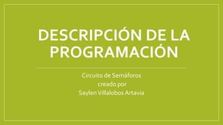 DESCRIPCIÓN DE LA
PROGRAMACIÓN
Circuito de Semáforos
creado por
SaylenVillalobos Artavia
 