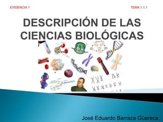DESCRIPCIÓN DE LAS
CIENCIAS BIOLÓGICAS
José Eduardo Barraza Güereca
EVIDENCIA 1 TEMA 1.1.1
 