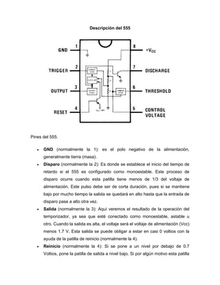 Descripción del 555
Pines del 555.
 GND (normalmente la 1): es el polo negativo de la alimentación,
generalmente tierra (masa).
 Disparo (normalmente la 2): Es donde se establece el inicio del tiempo de
retardo si el 555 es configurado como monoestable. Este proceso de
disparo ocurre cuando esta patilla tiene menos de 1/3 del voltaje de
alimentación. Este pulso debe ser de corta duración, pues si se mantiene
bajo por mucho tiempo la salida se quedará en alto hasta que la entrada de
disparo pase a alto otra vez.
 Salida (normalmente la 3): Aquí veremos el resultado de la operación del
temporizador, ya sea que esté conectado como monoestable, astable u
otro. Cuando la salida es alta, el voltaje será el voltaje de alimentación (Vcc)
menos 1.7 V. Esta salida se puede obligar a estar en casi 0 voltios con la
ayuda de la patilla de reinicio (normalmente la 4).
 Reinicio (normalmente la 4): Si se pone a un nivel por debajo de 0.7
Voltios, pone la patilla de salida a nivel bajo. Si por algún motivo esta patilla
 