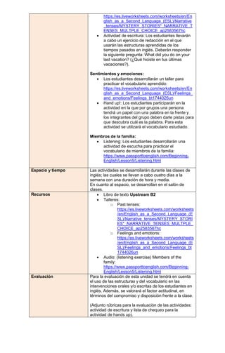 https://es.liveworksheets.com/worksheets/en/En
glish_as_a_Second_Language_(ESL)/Narrative
_tenses/MYSTERY_STORIES*_NARRATIVE_T
ENSES_MULTPLE_CHOICE_ap2583567hc
 Actividad de escritura: Los estudiantes llevarán
a cabo un ejercicio de redacción en el que
usarán las estructuras aprendidas de los
tiempos pasados en inglés. Deberán responder
la siguiente pregunta: What did you do on your
last vacation? (¿Qué hiciste en tus últimas
vacaciones?).
Sentimientos y emociones:
 Los estudiantes desarrollarán un taller para
practicar el vocabulario aprendido:
https://es.liveworksheets.com/worksheets/en/En
glish_as_a_Second_Language_(ESL)/Feelings_
and_emotions/Feelings_bt1744026un
 Hand up!: Los estudiantes participarán en la
actividad en la que por grupos una persona
tendrá un papel con una palabra en la frente y
los integrantes del grupo deben darle pistas para
que descubra cuál es la palabra. Para esta
actividad se utilizará el vocabulario estudiado.
Miembros de la familia:
 Listening: Los estudiantes desarrollarán una
actividad de escucha para practicar el
vocabulario de miembros de la familia:
https://www.passporttoenglish.com/Beginning-
English/Lesson5/Listening.html
Espacio y tiempo Las actividades se desarrollarán durante las clases de
inglés; las cuales se llevan a cabo cuatro días a la
semana con una duración de hora y media.
En cuanto al espacio, se desarrollan en el salón de
clases.
Recursos  Libro de texto Upstream B2
 Talleres:
o Past tenses:
https://es.liveworksheets.com/worksheets
/en/English_as_a_Second_Language_(E
SL)/Narrative_tenses/MYSTERY_STORI
ES*_NARRATIVE_TENSES_MULTPLE_
CHOICE_ap2583567hc
o Feelings and emotions:
https://es.liveworksheets.com/worksheets
/en/English_as_a_Second_Language_(E
SL)/Feelings_and_emotions/Feelings_bt
1744026un
 Audio: (listening exercise) Members of the
family:
https://www.passporttoenglish.com/Beginning-
English/Lesson5/Listening.html
Evaluación Para la evaluación de esta unidad se tendrá en cuenta
el uso de las estructuras y del vocabulario en las
intervenciones orales y/o escritas de los estudiantes en
inglés. Además, se valorará el factor actitudinal, en
términos del compromiso y disposición frente a la clase.
(Adjunto rúbricas para la evaluación de las actividades:
actividad de escritura y lista de chequeo para la
actividad de hands up).
 