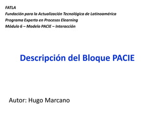 FATLA Fundación para la Actualización Tecnológica de Latinoamérica Programa Experto en Procesos Elearning Módulo 6 – Modelo PACIE – Interacción   Descripción del Bloque PACIE Autor: Hugo Marcano 