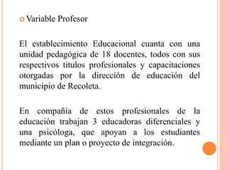  Variable Profesor
El establecimiento Educacional cuanta con una
unidad pedagógica de 18 docentes, todos con sus
respectivos títulos profesionales y capacitaciones
otorgadas por la dirección de educación del
municipio de Recoleta.
En compañía de estos profesionales de la
educación trabajan 3 educadoras diferenciales y
una psicóloga, que apoyan a los estudiantes
mediante un plan o proyecto de integración.
 