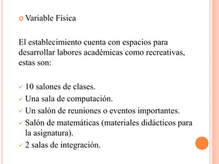  Variable Física
El establecimiento cuenta con espacios para
desarrollar labores académicas como recreativas,
estas son:
 10 salones de clases.
 Una sala de computación.
 Un salón de reuniones o eventos importantes.
 Salón de matemáticas (materiales didácticos para
la asignatura).
 2 salas de integración.
 