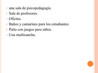  una sala de psicopedagogía.
 Sala de profesores.
 Oficina.
 Baños y camarines para los estudiantes.
 Patio con juegos para niños.
 Una multicancha.
 
