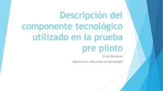 Descripción del
componente tecnológico
utilizado en la prueba
pre piloto
Erick Recaman
Maestría en educación en tecnología
 