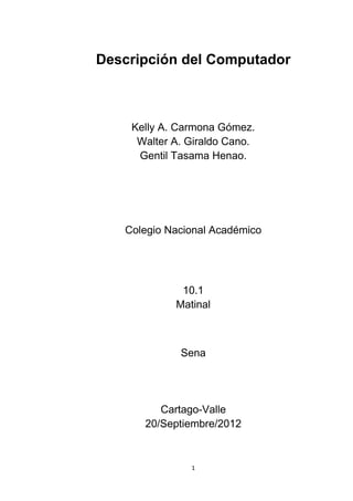 Descripción del Computador



    Kelly A. Carmona Gómez.
     Walter A. Giraldo Cano.
     Gentil Tasama Henao.




   Colegio Nacional Académico




             10.1
            Matinal



             Sena




         Cartago-Valle
      20/Septiembre/2012


               1
 