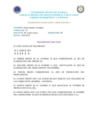 UNIVERSIDAD TÉCNICA DE MACHALA
UNIDAD ACADÉMICA DE CIENCIAS QUÍMICAS Y DE LA SALUD
CARRERA DE BIOQUÍMICA Y FARMACIA
TRABAJO DE LEGISLACIÓN FARMACÉUTICA
NOMBRE: Jéssica Ramírez Sarmiento.
CURSO: 5to. “A”
DOCENTE: Dr. Carlos García. TRIMESTRE: III
FECHA: 20/01/2015
DESCRIPCIÓN DEL LOTE
EL LOTE CONSTA DE SEIS DÍGITOS
30 11 14 RB 01 JTSA
EL PRIMER DÍGITO ES EL NÚMERO 30 QUE CORRESPONDE AL DÍA DE
ELABORACIÓN DEL PRODUCTO.
EL SEGUNDO DÍGITO ES EL NÚMERO 11 QUE EQUIVALENTE AL MES DE
ELABORACIÓN DEL MEDICAMENTO (NOVIEMBRE).
EL TERCER DÍGITO CORRESPONDE AL AÑO DE PRODUCCIÓN DEL
MEDICAMENTO.
EL CUARTO DÍGITO SON LAS LETRAS RB QUE INDICAN LOS APELLIDOS DE
LAS FABRICANTES (RAMÍREZ - BASTIDAS).
EL QUINTO DÍGITO ES EL NUMERO 01 QUE EQUIVALEN AL NÚMERO DE
PRODUCCIÓN EN EL DÍA.
EL SEXTO DÍGITO SON LAS LETRAS JTSA QUE CORRESPONDEN AL NOMBRE
DEL LABORATORIO EN QUE SE PRODUJO DICHO LOTE (JESTAMED S.A.).
 
