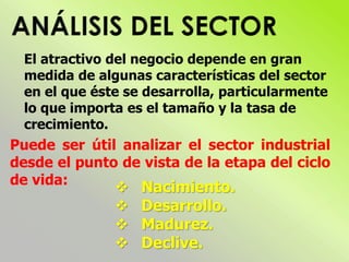El atractivo del negocio depende en gran
medida de algunas características del sector
en el que éste se desarrolla, particularmente
lo que importa es el tamaño y la tasa de
crecimiento.
Puede ser útil analizar el sector industrial
desde el punto de vista de la etapa del ciclo
de vida:
 Nacimiento.
 Desarrollo.
 Madurez.
 Declive.
 
