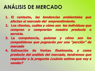 1. El contexto, las tendencias ambientales que
afectan el mercado del emprendimiento.
2. Los clientes, cuáles y cómo son los individuos que
compran o comprarían nuestro producto o
servicio.
3. La competencia, quienes y cómo son los
competidores que pugnarán por una “porción” de
mercado
4. Estimación de Ventas finalmente, y como
producto del análisis del mercado, tendremos que
responder a la pregunta ¿cuánto estimo que voy a
vender?
 