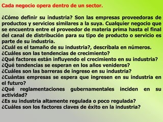 Cada negocio opera dentro de un sector.
¿Cómo definir su industria? Son las empresas proveedoras de
productos y servicios similares a la suya. Cualquier negocio que
se encuentra entre el proveedor de materia prima hasta el final
del canal de distribución para su tipo de producto o servicio es
parte de su industria.
¿Cuál es el tamaño de su industria?, descríbala en números.
¿Cuáles son las tendencias de crecimiento?
¿Qué factores están influyendo el crecimiento en su industria?
¿Qué tendencias se esperan en los años venideros?
¿Cuáles son las barreras de ingreso en su industria?
¿Cuántas empresas se espera que ingresen en su industria en
el futuro?
¿Qué reglamentaciones gubernamentales inciden en su
actividad?
¿Es su industria altamente regulada o poco regulada?
¿Cuáles son los factores claves de éxito en la industria?
 