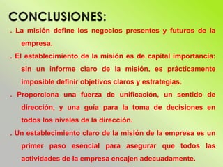 . La misión define los negocios presentes y futuros de la
empresa.
. El establecimiento de la misión es de capital importancia:
sin un informe claro de la misión, es prácticamente
imposible definir objetivos claros y estrategias.
. Proporciona una fuerza de unificación, un sentido de
dirección, y una guía para la toma de decisiones en
todos los niveles de la dirección.
. Un establecimiento claro de la misión de la empresa es un
primer paso esencial para asegurar que todos las
actividades de la empresa encajen adecuadamente.
 
