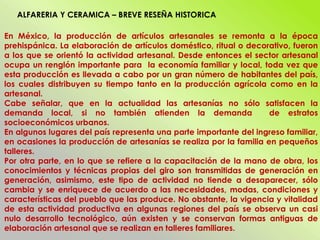 En México, la producción de artículos artesanales se remonta a la época
prehispánica. La elaboración de artículos doméstico, ritual o decorativo, fueron
a los que se orientó la actividad artesanal. Desde entonces el sector artesanal
ocupa un renglón importante para la economía familiar y local, toda vez que
esta producción es llevada a cabo por un gran número de habitantes del país,
los cuales distribuyen su tiempo tanto en la producción agrícola como en la
artesanal.
Cabe señalar, que en la actualidad las artesanías no sólo satisfacen la
demanda local, si no también atienden la demanda de estratos
socioeconómicos urbanos.
En algunos lugares del país representa una parte importante del ingreso familiar,
en ocasiones la producción de artesanías se realiza por la familia en pequeños
talleres.
Por otra parte, en lo que se refiere a la capacitación de la mano de obra, los
conocimientos y técnicas propias del giro son transmitidas de generación en
generación, asimismo, este tipo de actividad no tiende a desaparecer, sólo
cambia y se enriquece de acuerdo a las necesidades, modas, condiciones y
características del pueblo que las produce. No obstante, la vigencia y vitalidad
de esta actividad productiva en algunas regiones del país se observa un casi
nulo desarrollo tecnológico, aún existen y se conservan formas antiguas de
elaboración artesanal que se realizan en talleres familiares.
ALFARERIA Y CERAMICA – BREVE RESEÑA HISTORICA
 