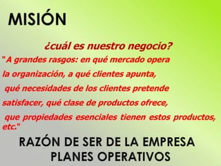 ¿cuál es nuestro negocio?
"A grandes rasgos: en qué mercado opera
la organización, a qué clientes apunta,
qué necesidades de los clientes pretende
satisfacer, qué clase de productos ofrece,
que propiedades esenciales tienen estos productos,
etc."
 
