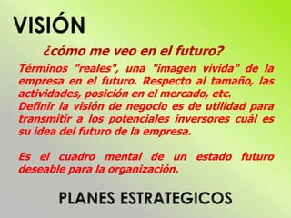 ¿cómo me veo en el futuro?
Términos "reales", una "imagen vívida" de la
empresa en el futuro. Respecto al tamaño, las
actividades, posición en el mercado, etc.
Definir la visión de negocio es de utilidad para
transmitir a los potenciales inversores cuál es
su idea del futuro de la empresa.
Es el cuadro mental de un estado futuro
deseable para la organización.
 
