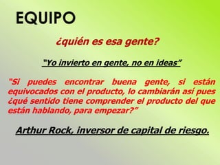 ¿quién es esa gente?
“Yo invierto en gente, no en ideas”
“Si puedes encontrar buena gente, si están
equivocados con el producto, lo cambiarán así pues
¿qué sentido tiene comprender el producto del que
están hablando, para empezar?”
Arthur Rock, inversor de capital de riesgo.
 