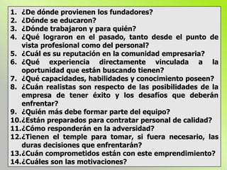 1. ¿De dónde provienen los fundadores?
2. ¿Dónde se educaron?
3. ¿Dónde trabajaron y para quién?
4. ¿Qué lograron en el pasado, tanto desde el punto de
vista profesional como del personal?
5. ¿Cuál es su reputación en la comunidad empresaria?
6. ¿Qué experiencia directamente vinculada a la
oportunidad que están buscando tienen?
7. ¿Qué capacidades, habilidades y conocimiento poseen?
8. ¿Cuán realistas son respecto de las posibilidades de la
empresa de tener éxito y los desafíos que deberán
enfrentar?
9. ¿Quién más debe formar parte del equipo?
10.¿Están preparados para contratar personal de calidad?
11.¿Cómo responderán en la adversidad?
12.¿Tienen el temple para tomar, si fuera necesario, las
duras decisiones que enfrentarán?
13.¿Cuán comprometidos están con este emprendimiento?
14.¿Cuáles son las motivaciones?
 