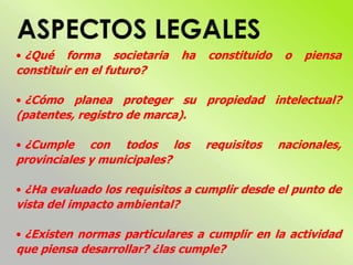 • ¿Qué forma societaria ha constituido o piensa
constituir en el futuro?
• ¿Cómo planea proteger su propiedad intelectual?
(patentes, registro de marca).
• ¿Cumple con todos los requisitos nacionales,
provinciales y municipales?
• ¿Ha evaluado los requisitos a cumplir desde el punto de
vista del impacto ambiental?
• ¿Existen normas particulares a cumplir en la actividad
que piensa desarrollar? ¿las cumple?
 