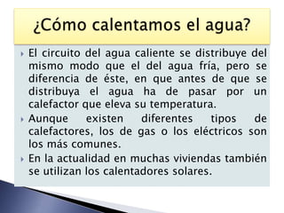    El circuito del agua caliente se distribuye del
    mismo modo que el del agua fría, pero se
    diferencia de éste, en que antes de que se
    distribuya el agua ha de pasar por un
    calefactor que eleva su temperatura.
   Aunque      existen    diferentes    tipos  de
    calefactores, los de gas o los eléctricos son
    los más comunes.
   En la actualidad en muchas viviendas también
    se utilizan los calentadores solares.
 