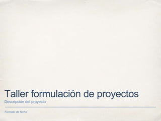 Formato de fecha
Taller formulación de proyectos
Descripción del proyecto
 