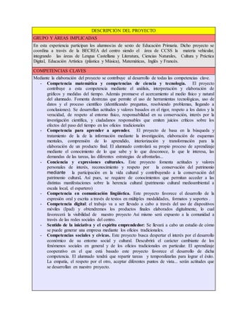 DESCRIPCIÓN DEL PROYECTO
GRUPO Y ÁREAS IMPLICADAS
En esta experiencia participan los alumnos/as de sexto de Educación Primaria. Dicho proyecto se
coordina a través de la BECREA del centro siendo el área de CCSS la materia vehicular,
integrando las áreas de Lengua Castellana y Literatura, Ciencias Naturales, Cultura y Práctica
Digital, Educación Artística (plástica y Música), Matemáticas, Inglés y Francés.
COMPETENCIAS CLAVES
Mediante la elaboración del proyecto se contribuye al desarrollo de todas las competencias clave.
- Competencia matemática y competencias de ciencia y tecnología. El proyecto
contribuye a esta competencia mediante el análisis, interpretación y elaboración de
gráficos y medidas del tiempo. Además promueve el acercamiento al medio físico y natural
del alumnado. Fomenta destrezas que permite el uso de herramientas tecnológicas, uso de
datos y el proceso científico (identificando preguntas, resolviendo problemas, llegando a
conclusiones). Se desarrollan actitudes y valores basados en el rigor, respeto a los datos y la
veracidad, de respeto al entorno físico, responsabilidad en su conservación, interés por la
investigación científica, y ciudadanos responsables que emiten juicios críticos sobre los
efectos del paso del tiempo en los oficios tradicionales
- Competencia para aprender a aprender. El proyecto de basa en la búsqueda y
tratamiento de la de la información mediante la investigación, elaboración de esquemas
mentales, comprensión de lo aprendido, interiorización y transformación para la
elaboración de un producto final. El alumnado controlará su propio proceso de aprendizaje
mediante el conocimiento de lo que sabe y lo que desconoce, lo que le interesa, las
demandas de las tareas, las diferentes estrategias de afrontarlas...
- Conciencia y expresiones culturales. Este proyecto fomenta actitudes y valores
personales de interés, reconocimiento y respeto por la conservación del patrimonio
mediante la participación en la vida cultural y contribuyendo a la conservación del
patrimonio cultural. Así pues, se requiere de conocimientos que permitan acceder a las
distintas manifestaciones sobre la herencia cultural (patrimonio cultural medioambiental a
escala local, el espartero)
- Competencia en comunicación lingüística. Este proyecto favorece el desarrollo de la
expresión oral y escrita a través de textos en múltiples modalidades, formatos y soportes .
- Competencia digital: el trabajo va a ser llevado a cabo a través del uso de dispositivos
móviles (Ipad) y obtendremos los productos finales elaborados digitalmente, lo cual
favorecerá la visibilidad de nuestro proyecto Así mismo será expuesto a la comunidad a
través de las redes sociales del centro.
- Sentido de la iniciativa y el espíritu emprendedor: Se llevará a cabo un estudio de cómo
se puede generar una empresa mediante los oficios tradicionales.
- Competencias sociales y cívicas. Este proyecto busca despertar el interés por el desarrollo
económico de su entorno social y cultural. Descubrirá el carácter cambiante de los
fenómenos sociales en general y de los oficios tradicionales en particular. El aprendizaje
cooperativo en el que está basado este proyecto favorece el desarrollo de dicha
competencia. El alumnado tendrá que repartir tareas y temporalizarlas para lograr el éxito.
La empatía, el respeto por el otro, aceptar diferentes puntos de vista... serán actitudes que
se desarrollan en nuestro proyecto.
 